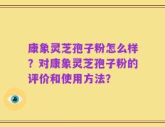康象灵芝孢子粉怎么样？对康象灵芝孢子粉的评价和使用方法？