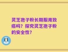 灵芝孢子粉长期服用致癌吗？探究灵芝孢子粉的安全性？