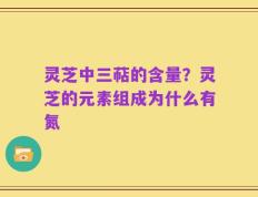灵芝中三萜的含量？灵芝的元素组成为什么有氮