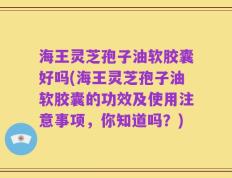 海王灵芝孢子油软胶囊好吗(海王灵芝孢子油软胶囊的功效及使用注意事项，你知道吗？)
