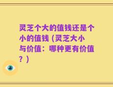 灵芝个大的值钱还是个小的值钱 (灵芝大小与价值：哪种更有价值？)