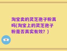 淘宝卖的灵芝孢子粉真吗(淘宝上的灵芝孢子粉是否真实有效？)