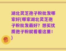 湖北灵芝孢子粉批发哪家好(哪家湖北灵芝孢子粉批发最好？想买优质孢子粉就看看这里！)
