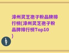 漳州灵芝孢子粉品牌排行榜(漳州灵芝孢子粉品牌排行榜Top10)