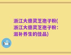 浙江大德灵芝孢子粉(浙江大德灵芝孢子粉：滋补养生的佳品)
