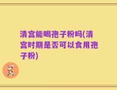 清宫能喝孢子粉吗(清宫时期是否可以食用孢子粉)