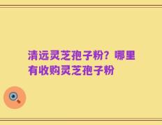 清远灵芝孢子粉？哪里有收购灵芝孢子粉