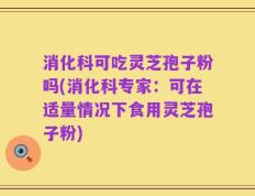 消化科可吃灵芝孢子粉吗(消化科专家：可在适量情况下食用灵芝孢子粉)