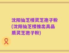 沈阳仙芝楼灵芝孢子粉(沈阳仙芝楼推出高品质灵芝孢子粉)