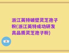 浙江英特破壁灵芝孢子粉(浙江英特成功研发高品质灵芝孢子粉)