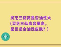 灵芝三萜高是否油性大(灵芝三萜高含量高，是否适合油性皮肤？)