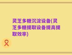 灵芝多糖沉淀设备(灵芝多糖提取设备提高提取效率)