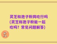 灵芝和孢子粉同吃行吗(灵芝和孢子粉能一起吃吗？常见问题解答)