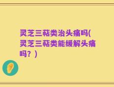 灵芝三萜类治头痛吗(灵芝三萜类能缓解头痛吗？)