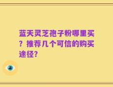 蓝天灵芝孢子粉哪里买？推荐几个可信的购买途径？