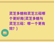 灵芝多糖和灵芝三萜哪个更好用(灵芝多糖与灵芝三萜：哪一个更有效？)