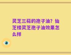 灵芝三萜的孢子油？仙芝楼灵芝孢子油效果怎么样