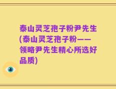 泰山灵芝孢子粉尹先生(泰山灵芝孢子粉——领略尹先生精心所选好品质)