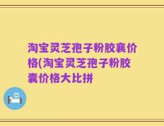 淘宝灵芝孢子粉胶襄价格(淘宝灵芝孢子粉胶囊价格大比拼