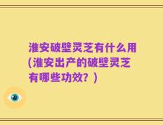 淮安破壁灵芝有什么用(淮安出产的破壁灵芝有哪些功效？)