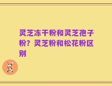 灵芝冻干粉和灵芝孢子粉？灵芝粉和松花粉区别