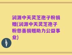 润源中天灵芝孢子粉捐赠(润源中天灵芝孢子粉慈善捐赠助力公益事业)
