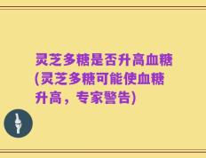 灵芝多糖是否升高血糖(灵芝多糖可能使血糖升高，专家警告)