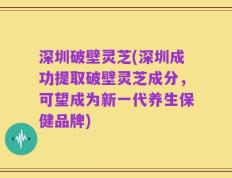 深圳破壁灵芝(深圳成功提取破壁灵芝成分，可望成为新一代养生保健品牌)
