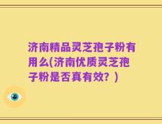 济南精品灵芝孢子粉有用么(济南优质灵芝孢子粉是否真有效？)