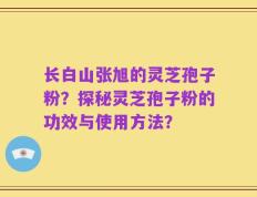 长白山张旭的灵芝孢子粉？探秘灵芝孢子粉的功效与使用方法？