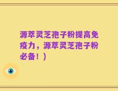 源萃灵芝孢子粉提高免疫力，源萃灵芝孢子粉必备！)
