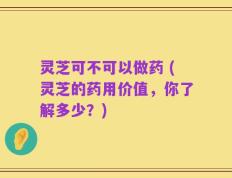 灵芝可不可以做药 (灵芝的药用价值，你了解多少？)