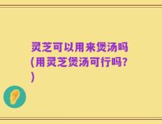 灵芝可以用来煲汤吗 (用灵芝煲汤可行吗？)
