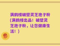 满鹤楼破壁灵芝孢子粉(满鹤楼出品！破壁灵芝孢子粉，让您健康生活！)