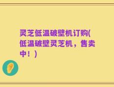 灵芝低温破壁机订购(低温破壁灵芝机，售卖中！)