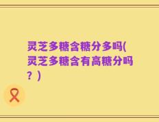 灵芝多糖含糖分多吗(灵芝多糖含有高糖分吗？)