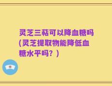 灵芝三萜可以降血糖吗(灵芝提取物能降低血糖水平吗？)