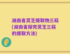 湖南省灵芝提取物三萜(湖南省探究灵芝三萜的提取方法)