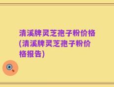 清溪牌灵芝孢子粉价格(清溪牌灵芝孢子粉价格报告)
