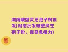 湖南破壁灵芝孢子粉批发(湖南批发破壁灵芝孢子粉，提高免疫力)