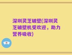 深圳灵芝破壁(深圳灵芝破壁机受欢迎，助力营养吸收)