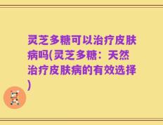 灵芝多糖可以治疗皮肤病吗(灵芝多糖：天然治疗皮肤病的有效选择)