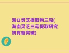 海口灵芝提取物三萜(海南灵芝三萜提取研究初有新突破)
