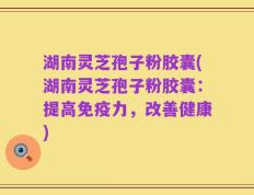湖南灵芝孢子粉胶囊(湖南灵芝孢子粉胶囊：提高免疫力，改善健康)