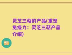 灵芝三萜的产品(重塑免疫力：灵芝三萜产品介绍)