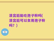 清宫后能吃孢子粉吗(清宫后可以食用孢子粉吗？)