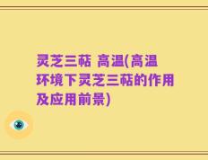 灵芝三萜 高温(高温环境下灵芝三萜的作用及应用前景)