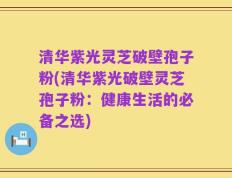 清华紫光灵芝破壁孢子粉(清华紫光破壁灵芝孢子粉：健康生活的必备之选)