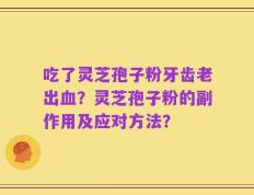 吃了灵芝孢子粉牙齿老出血？灵芝孢子粉的副作用及应对方法？