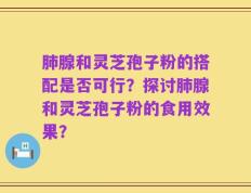 肺腺和灵芝孢子粉的搭配是否可行？探讨肺腺和灵芝孢子粉的食用效果？